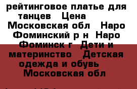 рейтинговое платье для танцев › Цена ­ 750 - Московская обл., Наро-Фоминский р-н, Наро-Фоминск г. Дети и материнство » Детская одежда и обувь   . Московская обл.